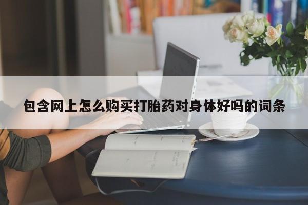 私下打胎药在线购买，包含网上怎么购买打胎药对身体好吗的词条
