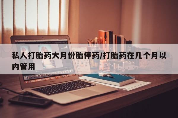 私下打胎药在线购买，私人打胎药大月份胎停药/打胎药在几个月以内管用
