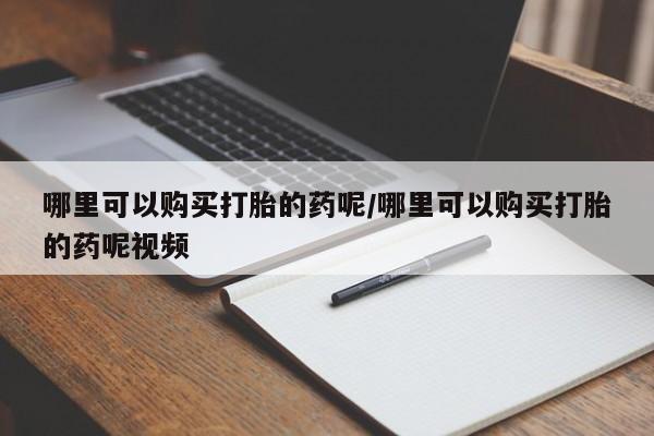 私下打胎药在线购买，哪里可以购买打胎的药呢/哪里可以购买打胎的药呢视频