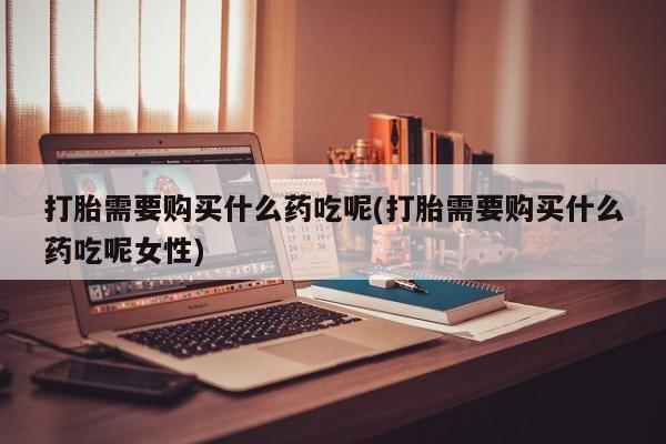 私下打胎药在线购买，打胎需要购买什么药吃呢(打胎需要购买什么药吃呢女性)