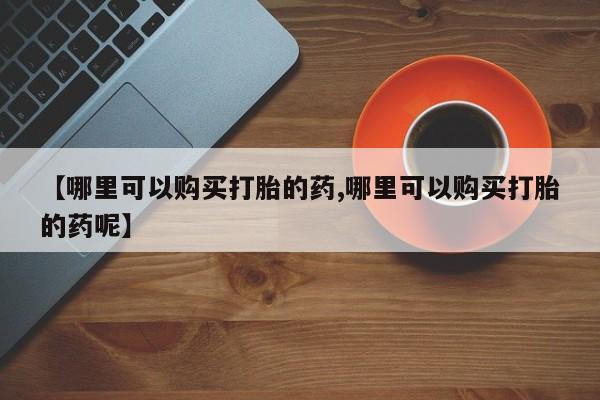 私下打胎药在线购买，【哪里可以购买打胎的药,哪里可以购买打胎的药呢】