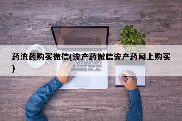 私下打胎药在线购买，药流药购买微信(流产药微信流产药网上购买)