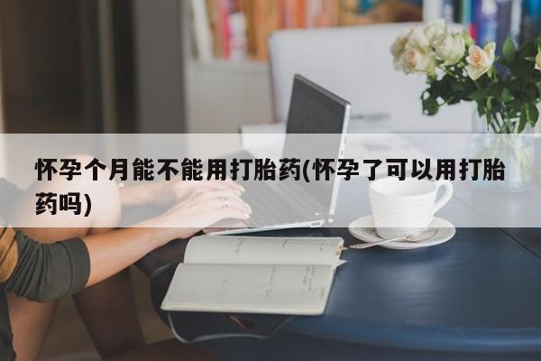 私下打胎药在线购买，怀孕个月能不能用打胎药(怀孕了可以用打胎药吗)