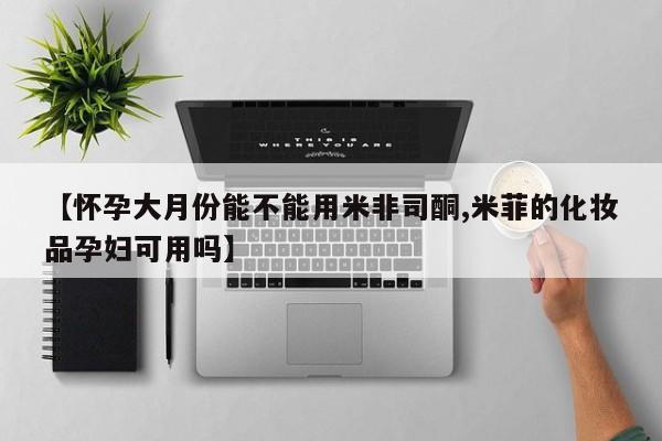 私下打胎药在线购买，【怀孕大月份能不能用米非司酮,米菲的化妆品孕妇可用吗】