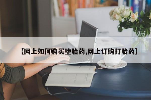 私下打胎药在线购买，【网上如何购买堕胎药,网上订购打胎药】